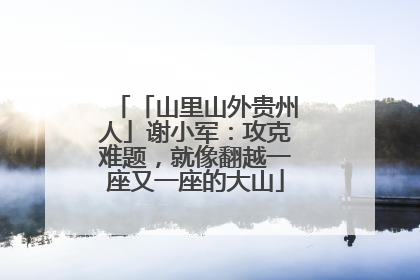 「山里山外贵州人」谢小军：攻克难题，就像翻越一座又一座的大山