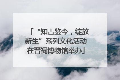 “知古鉴今，绽放新生”系列文化活动在晋祠博物馆举办