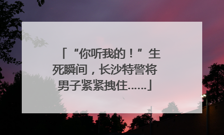 “你听我的！”生死瞬间，长沙特警将男子紧紧拽住……