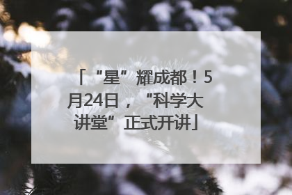 “星”耀成都！5月24日，“科学大讲堂”正式开讲