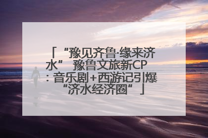 “豫见齐鲁·缘来济水” 豫鲁文旅新CP：音乐剧+西游记引爆“济水经济圈”