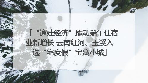 “遛娃经济”撬动端午住宿业新增长 云南红河、玉溪入选“宅度假”宝藏小城