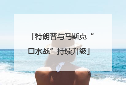 特朗普与马斯克“口水战”持续升级