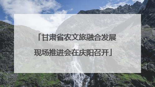 甘肃省农文旅融合发展现场推进会在庆阳召开