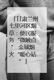 甘肃兰州七里河区烟草：便民服务“微触点” 金城烟火“暖心站”