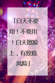 白天不要用！不要用！白天擦脸上，有致癌风险