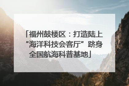 福州鼓楼区：打造陆上“海洋科技会客厅”跻身全国航海科普基地