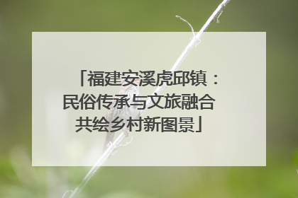 福建安溪虎邱镇：民俗传承与文旅融合共绘乡村新图景