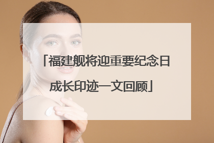 福建舰将迎重要纪念日 成长印迹一文回顾