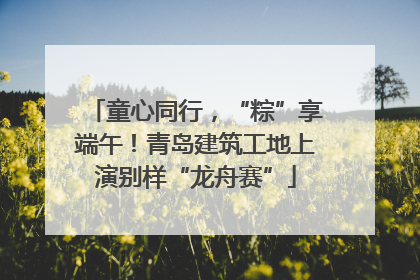 童心同行，“粽”享端午！青岛建筑工地上演别样“龙舟赛”