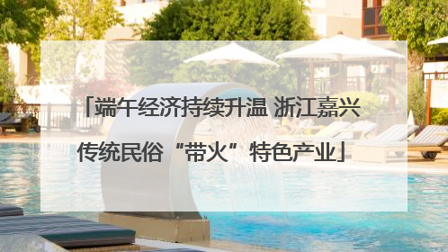 端午经济持续升温 浙江嘉兴传统民俗“带火”特色产业