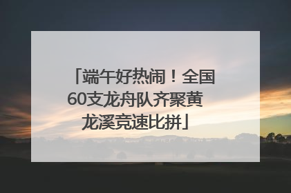 端午好热闹！全国60支龙舟队齐聚黄龙溪竞速比拼