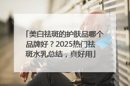 美白祛斑的护肤品哪个品牌好？2025热门祛斑水乳总结，真好用