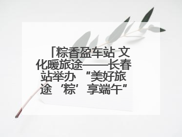 粽香盈车站 文化暖旅途——长春站举办 “美好旅途‘粽’享端午”主题活动