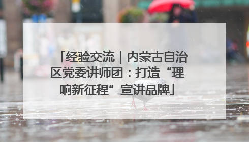经验交流｜内蒙古自治区党委讲师团：打造“理响新征程”宣讲品牌