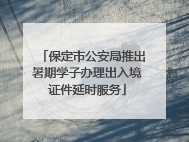 保定市公安局推出暑期学子办理出入境证件延时服务