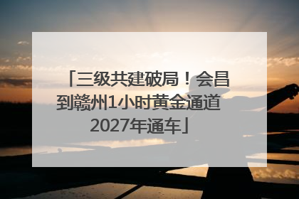 三级共建破局！会昌到赣州1小时黄金通道2027年通车