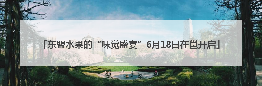 东盟水果的“味觉盛宴”6月18日在邕开启