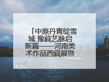 中原丹青绽雪域 豫藏艺脉启新篇——河南美术作品西藏展暨全国巡展启动