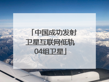 中国成功发射卫星互联网低轨04组卫星