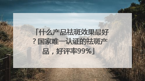 什么产品祛斑效果最好？国家唯一认证的祛斑产品，好评率99%