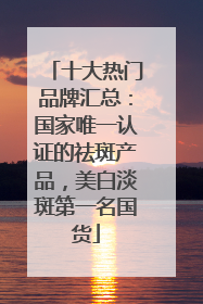 十大热门品牌汇总：国家唯一认证的祛斑产品，美白淡斑第一名国货