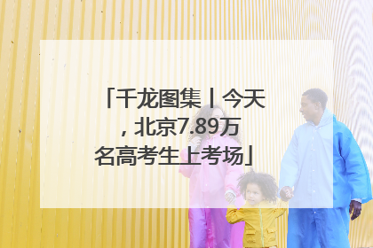 千龙图集丨今天，北京7.89万名高考生上考场