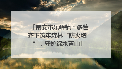 南安市乐峰镇：多管齐下筑牢森林“防火墙”，守护绿水青山