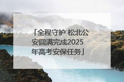 全程守护 松北公安圆满完成2025年高考安保任务