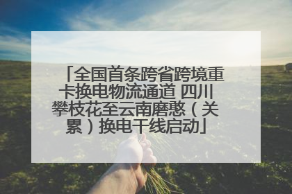 全国首条跨省跨境重卡换电物流通道 四川攀枝花至云南磨憨（关累）换电干线启动