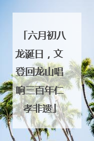 六月初八龙诞日，文登回龙山唱响三百年仁孝非遗