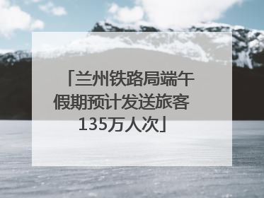 兰州铁路局端午假期预计发送旅客135万人次