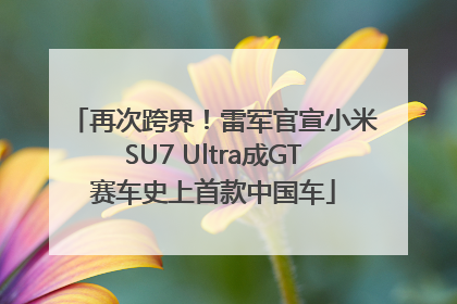 再次跨界！雷军官宣小米SU7 Ultra成GT赛车史上首款中国车
