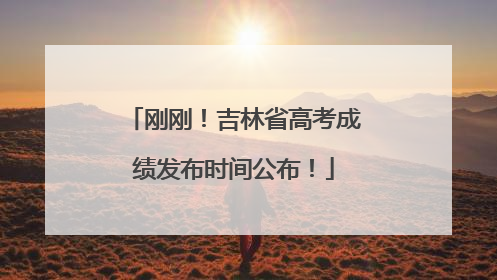 刚刚！吉林省高考成绩发布时间公布！