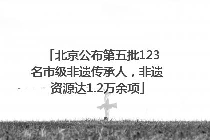 北京公布第五批123名市级非遗传承人，非遗资源达1.2万余项