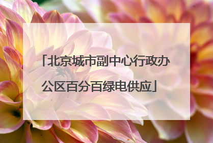 北京城市副中心行政办公区百分百绿电供应