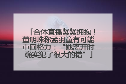 合体直播紧紧拥抱！董明珠称孟羽童有可能重回格力：“她离开时确实犯了很大的错”