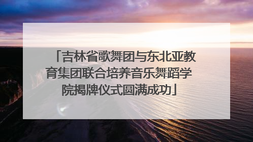 吉林省歌舞团与东北亚教育集团联合培养音乐舞蹈学院揭牌仪式圆满成功