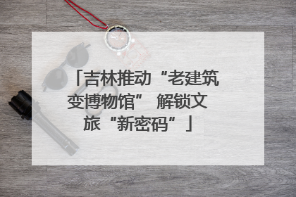 吉林推动“老建筑变博物馆” 解锁文旅“新密码”