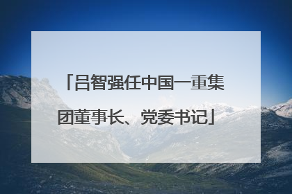 吕智强任中国一重集团董事长、党委书记