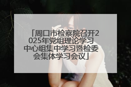 周口市检察院召开2025年党组理论学习中心组集中学习暨检委会集体学习会议