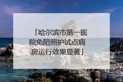 哈尔滨市第一医院免陪照护试点病房运行效果显著