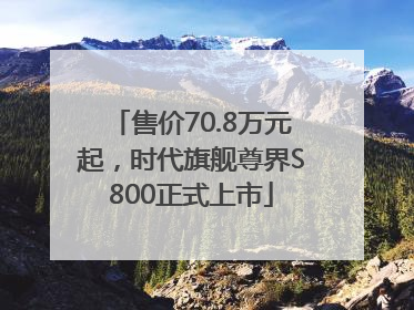 售价70.8万元起，时代旗舰尊界S800正式上市