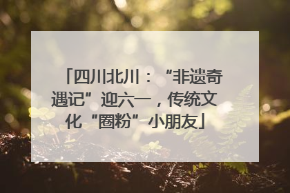 四川北川：“非遗奇遇记”迎六一，传统文化“圈粉”小朋友