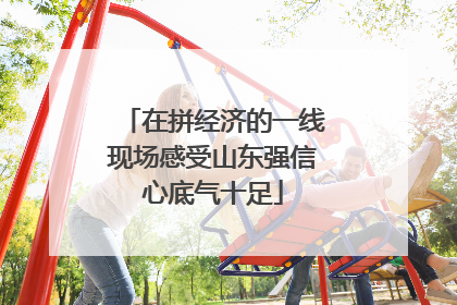 在拼经济的一线现场感受山东强信心底气十足