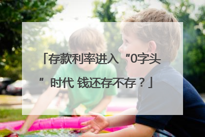存款利率进入“0字头”时代 钱还存不存？