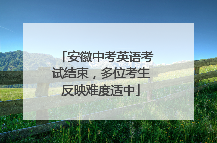 安徽中考英语考试结束，多位考生反映难度适中