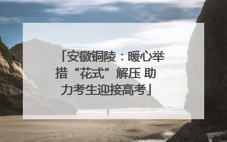 安徽铜陵：暖心举措“花式”解压 助力考生迎接高考