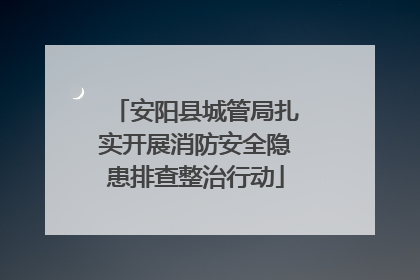 安阳县城管局扎实开展消防安全隐患排查整治行动