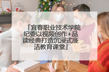 宜春职业技术学院纪委以视频创作+品读经典打造沉浸式廉洁教育课堂